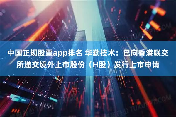 中国正规股票app排名 华勤技术：已向香港联交所递交境外上市股份（H股）发行上市申请