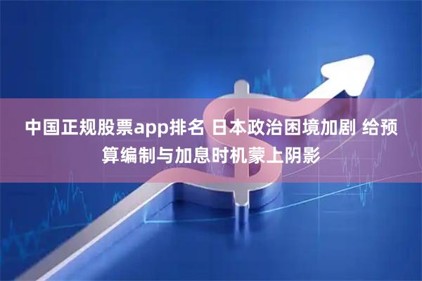 中国正规股票app排名 日本政治困境加剧 给预算编制与加息时机蒙上阴影