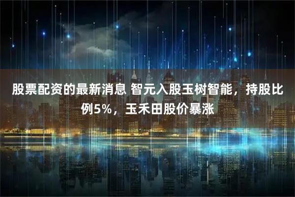 股票配资的最新消息 智元入股玉树智能，持股比例5%，玉禾田股价暴涨