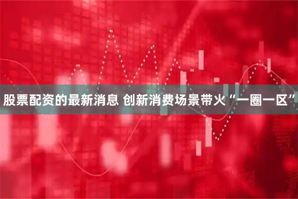 股票配资的最新消息 创新消费场景带火“一圈一区”