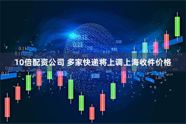 10倍配资公司 多家快递将上调上海收件价格