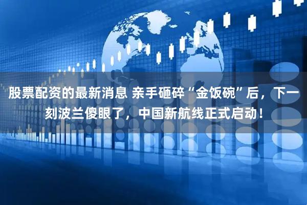 股票配资的最新消息 亲手砸碎“金饭碗”后，下一刻波兰傻眼了，中国新航线正式启动！