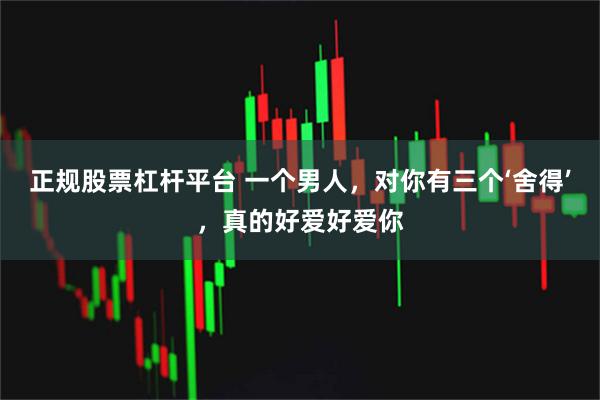 正规股票杠杆平台 一个男人，对你有三个‘舍得’，真的好爱好爱你