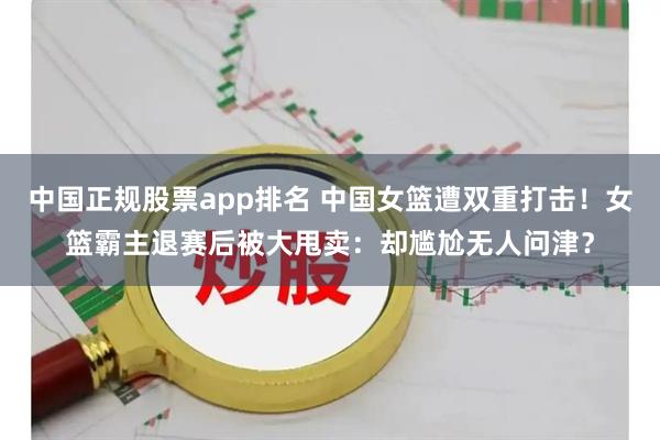 中国正规股票app排名 中国女篮遭双重打击！女篮霸主退赛后被大甩卖：却尴尬无人问津？