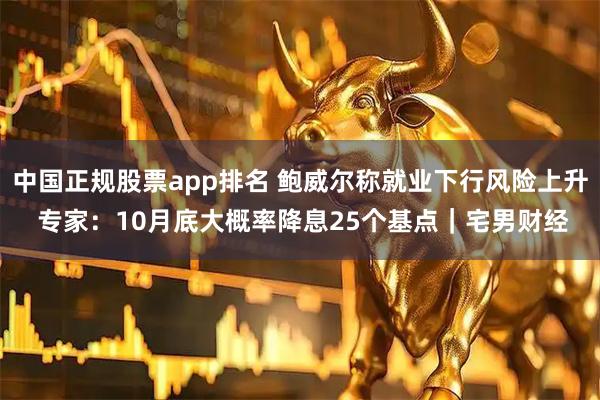 中国正规股票app排名 鲍威尔称就业下行风险上升 专家：10月底大概率降息25个基点｜宅男财经
