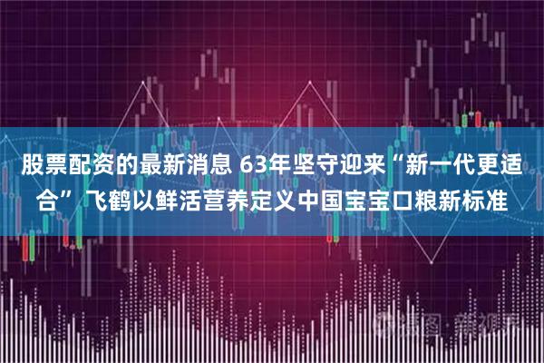 股票配资的最新消息 63年坚守迎来“新一代更适合” 飞鹤以鲜活营养定义中国宝宝口粮新标准