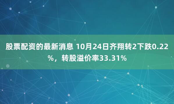 股票配资的最新消息 10月24日齐翔转2下跌0.22%，转股溢价率33.31%